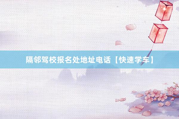 隔邻驾校报名处地址电话【快速学车】