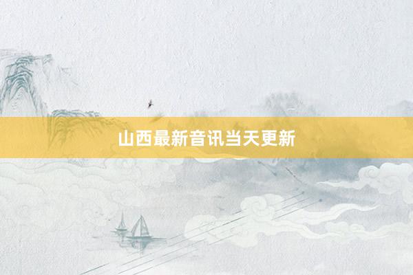 山西最新音讯当天更新
